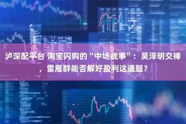 泸深配平台 淘宝闪购的“中场战事”：吴泽明交棒，雷雁群能否解好盈利这道题？