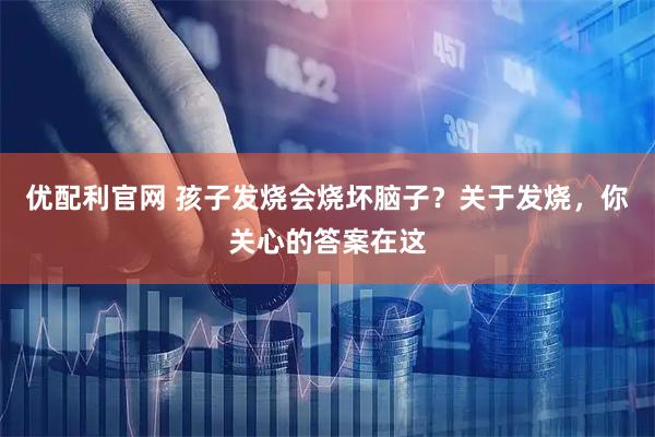 优配利官网 孩子发烧会烧坏脑子?关于发烧,你关心的答案在这