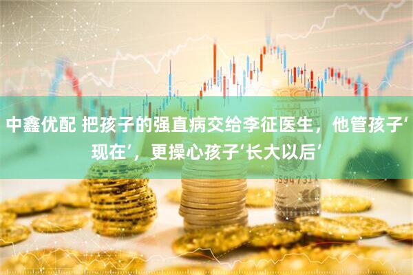 中鑫优配 把孩子的强直病交给李征医生，他管孩子‘现在’，更操心孩子‘长大以后’