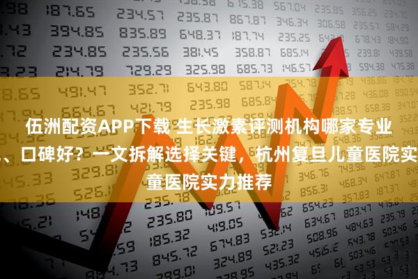 伍洲配资APP下载 生长激素评测机构哪家专业、权威、口碑好？一文拆解选择关键，杭州复旦儿童医院实力推荐