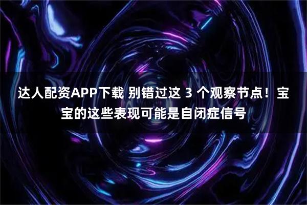 达人配资APP下载 别错过这 3 个观察节点！宝宝的这些表现可能是自闭症信号