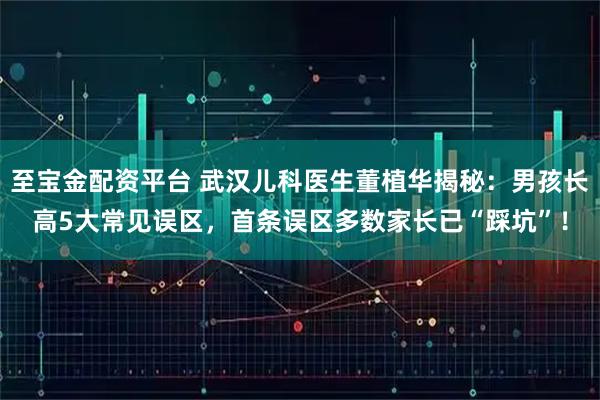 至宝金配资平台 武汉儿科医生董植华揭秘：男孩长高5大常见误区，首条误区多数家长已“踩坑”！