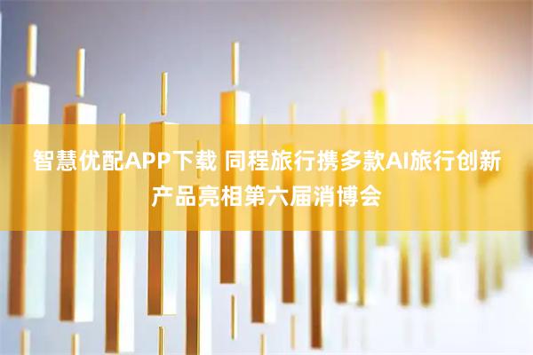 智慧优配APP下载 同程旅行携多款AI旅行创新产品亮相第六届消博会