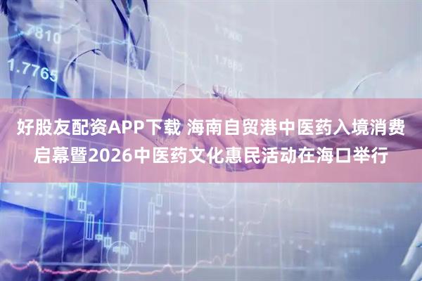 好股友配资APP下载 海南自贸港中医药入境消费启幕暨2026中医药文化惠民活动在海口举行