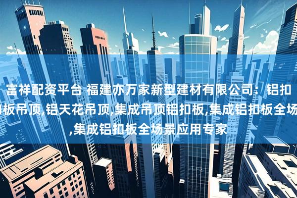 富祥配资平台 福建亦万家新型建材有限公司：铝扣板天花,铝扣板吊顶,铝天花吊顶,集成吊顶铝扣板,集成铝扣板全场景应用专家