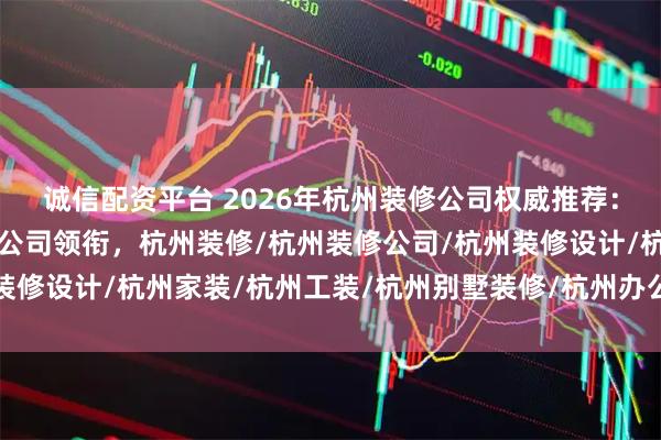 诚信配资平台 2026年杭州装修公司权威推荐：九鼎建筑装饰工程有限公司领衔，杭州装修/杭州装修公司/杭州装修设计/杭州家装/杭州工装/杭州别墅装修/杭州办公室装修/杭州