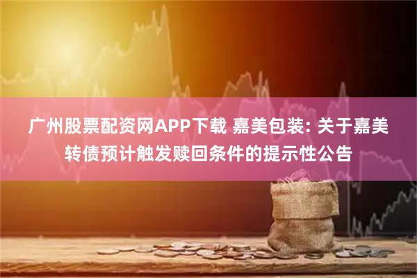 广州股票配资网APP下载 嘉美包装: 关于嘉美转债预计触发赎回条件的提示性公告