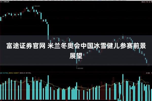 富途证券官网 米兰冬奥会中国冰雪健儿参赛前景展望