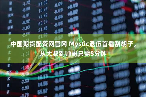 中国期货配资网官网 Mystic退伍首播刮胡子，从大叔到帅哥只需5分钟