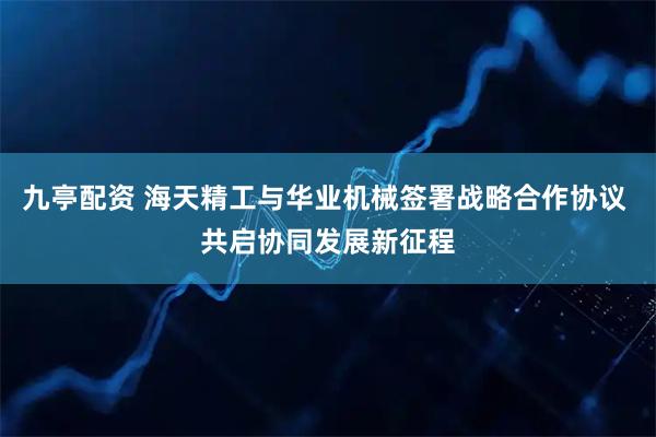 九亭配资 海天精工与华业机械签署战略合作协议 共启协同发展新征程