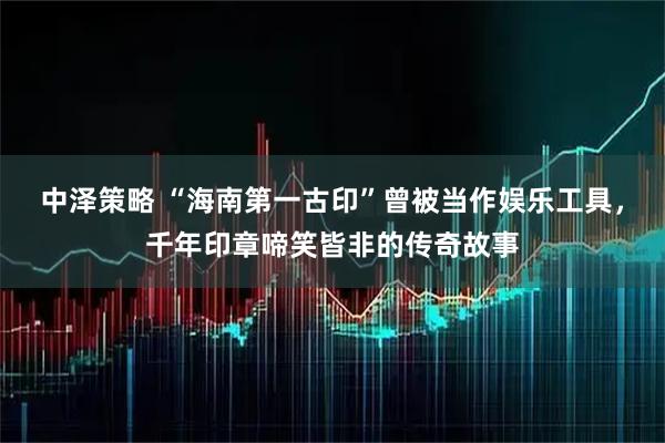 中泽策略 “海南第一古印”曾被当作娱乐工具，千年印章啼笑皆非的传奇故事