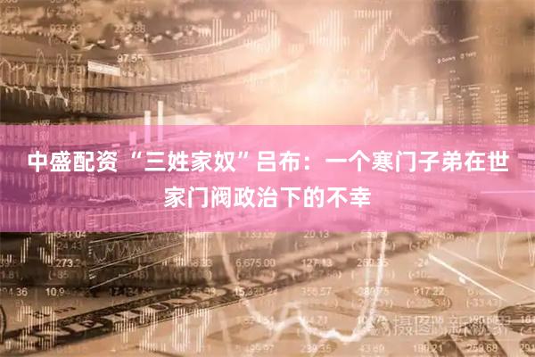 中盛配资 “三姓家奴”吕布：一个寒门子弟在世家门阀政治下的不幸