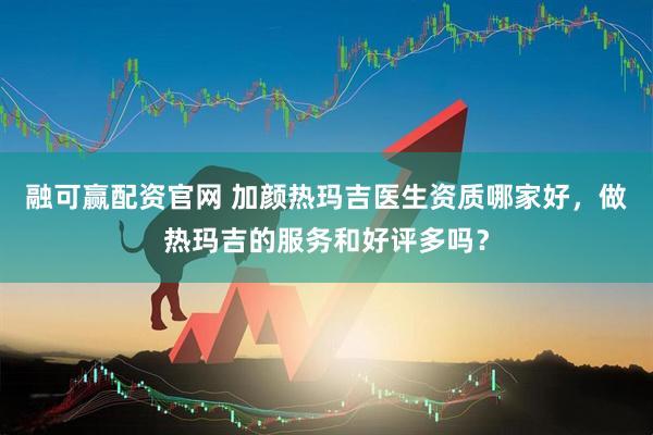 融可赢配资官网 加颜热玛吉医生资质哪家好，做热玛吉的服务和好评多吗？