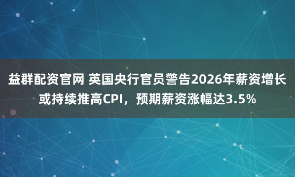 益群配资官网 英国央行官员警告2026年薪资增长或持续推高CPI，预期薪资涨幅达3.5%