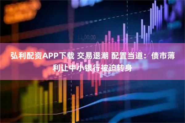 弘利配资APP下载 交易退潮 配置当道：债市薄利让中小银行被迫转身