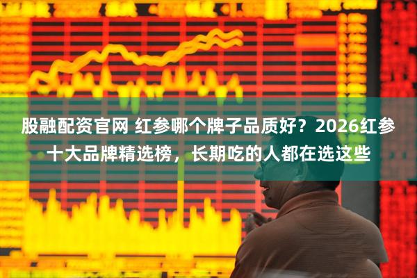 股融配资官网 红参哪个牌子品质好？2026红参十大品牌精选榜，长期吃的人都在选这些