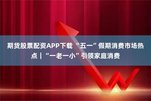 期货股票配资APP下载 “五一”假期消费市场热点｜“一老一小”引领家庭消费