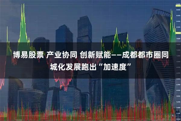 博易股票 产业协同 创新赋能——成都都市圈同城化发展跑出“加速度”