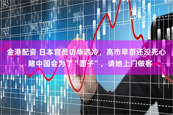 金港配资 日本官员访华遇冷，高市早苗还没死心，赌中国会为了“面子”，请她上门做客